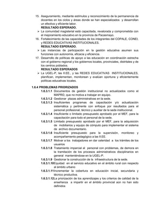 15. Aseguramiento, mediante estímulos y reconocimiento de la permanencia de docentes en los ciclos y áreas donde se han especializados y desarrollan un efectiva y eficiente labor. 
RESULTADO ESPERADO. 
 La comunidad magisterial está capacitada, revalorada y comprometida con el mejoramiento educativo en la provincia de Pacasmayo. 
16. Fortalecimiento de las capacidades de los integrantes del COPALE, CONEI, y REDES EDUCATIVAS INSTITUCIONALES. 
RESULTADO ESPERADO. 
 Las instancias de participación en la gestión educativa asumen sus funciones con autonomía, eficacia y eficiencia. 
17. Desarrollo de políticas de apoyo a las educación en coordinación estrecha con el gobierno regional y los gobiernos locales, provinciales, distritales y de los centros poblados. 
RESULTADO ESPERADOS 
 La UGEL-P, las II.EE., y las REDES EDUCATIVAS INSTITUCIONALES, planifican, implementan, monitorean y evalúan oportuna y eficientemente políticas educativas locales. 
1.6.4 PROBLEMAS PRIORIZADOS 
1.6.3.1.1 Documentos de gestión institucional no actualizados como el MAPRO, que no motiva a trabajar en equipo. 
1.6.3.1.2 Gestionar plazas administrativas en la sede. 
1.6.3.1.3 Insuficientes programas de capacitación y/o actualización sistemática y pertinente con enfoque por resultados para el personal profesional, técnico y auxiliar de la sede institucional. 
1.6.3.1.4 Insuficiente o limitado presupuesto aprobado por el MEF, para la capacitación para todo el personal de la sede. 
1.6.3.1.5 Limitado presupuesto aprobado por el MEF, para la adquisición de mobiliarios y equipo de cómputo para implementar el sistema de archivo documentario. 
1.6.3.1.6 Insuficiente presupuesto para la supervisión, monitoreo y acompañamiento pedagógico a las II.EE. 
1.6.3.1.7 Motivar a los trabajadores en dar celeridad a los trámites de los usuarios 
1.6.3.1.8 Tratamiento imparcial al personal con problemas, de demora en la tramitación de los procesos administrativos disciplinarios en general manteniéndose en la UGEL-P. 
1.6.3.1.9 Gestionar la construcción de la infraestructura de la sede. 
1.6.3.1.10 Equidad en el servicio educativo en el ámbito rural con respecto al ámbito urbano 
1.6.3.1.11 Incrementar la cobertura en educación inicial, secundaria y técnico productiva. 
1.6.3.1.12 La priorización de los aprendizajes y los criterios de calidad de la enseñanza a impartir en el ámbito provincial aún no han sido definidos 
 