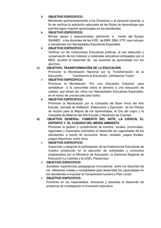  OBJETIVO ESPECIFICO: 
Monitorear permanentemente a los Directores y al personal docente, a fin de verificar la aplicación adecuada de las Rutas de Aprendizaje que permita lograr mejores aprendizajes en los estudiantes. 
 OBJETIVO ESPECIFICO: 
Brindar apoyo y asesoramiento pertinente, a través del Equipo SAANEE, a los docentes de las II.EE. de EBR, EBA, ETP; que incluyan a estudiantes con Necesidades Educativas Especiales. 
 OBJETIVO ESPECIFICO: 
Verificar, en las Instituciones Educativas públicas, el uso adecuado y conservación de los módulos y materiales educativos entregados por el MED, durante el desarrollo de las sesiones de aprendizaje con los alumnos. 
c) OBJETIVO, TRANSFORMACIÓN DE LA EDUCACIÓN 
Promover la Movilización Nacional por la Transformación de la Educación: “Cambiemos la Educación, Cambiemos Todos”. 
 OBJETIVO ESPECIFICO: 
Promover la Movilización “Por una Educación Inclusiva” para sensibilizar a la comunidad sobre el derecho a una educación de calidad, que tienen los niños con Necesidades Educativas Especiales, en el marco de una escuela para todos. 
 OBJETIVO ESPECÍFICO: 
Promover la Movilización por la Campaña del Buen Inicio del Año Escolar, Jornada de Reflexión, Elaboración y Ejecución de los Planes de Acción para la Mejora de los Aprendizajes, el Día del Logro y la Campaña de Balance del Año Escolar y Rendición de Cuentas. 
d) OBJETIVO GENERAL: FOMENTO DEL ARTE, LA CIENCIA, EL DEPORTE Y EL CUIDADO DEL MEDIO AMBIENTE 
Promover la gestión y cumplimiento de eventos locales, provinciales, regionales y nacionales orientados al desarrollo de capacidades de los estudiantes, a través de concursos, ferias, recitales, juegos florales, juegos deportivos, entre otros. 
 OBJETIVO ESPECIFICO: 
Supervisar y asegurar la participación de las Instituciones Educativas de nuestra jurisdicción en la ejecución de actividades y concursos programados por el Ministerio de Educación, la Gerencia Regional de Educación La Libertad y la UGEL Pacasmayo. 
 OBJETIVO ESPECIFICO: 
Socializar experiencias pedagógicas innovadoras entre los docentes de los diferentes niveles y modalidades para desarrollar las capacidades en los estudiantes e impulsar la Comprensión Lectora y Plan Lector. 
 OBJETIVO ESPECIFICO: 
Fomentar en los especialistas, directores y docentes el desarrollo de proyectos de investigación e innovación educativa. 
 