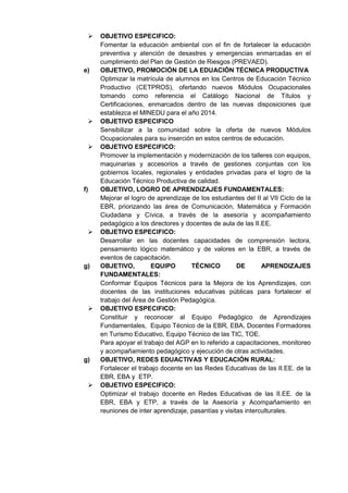  OBJETIVO ESPECIFICO: 
Fomentar la educación ambiental con el fin de fortalecer la educación preventiva y atención de desastres y emergencias enmarcadas en el cumplimiento del Plan de Gestión de Riesgos (PREVAED). 
e) OBJETIVO, PROMOCIÓN DE LA EDUACIÓN TÉCNICA PRODUCTIVA 
Optimizar la matrícula de alumnos en los Centros de Educación Técnico Productivo (CETPROS), ofertando nuevos Módulos Ocupacionales tomando como referencia el Catálogo Nacional de Títulos y Certificaciones, enmarcados dentro de las nuevas disposiciones que establezca el MINEDU para el año 2014. 
 OBJETIVO ESPECIFICO 
Sensibilizar a la comunidad sobre la oferta de nuevos Módulos Ocupacionales para su inserción en estos centros de educación. 
 OBJETIVO ESPECIFICO: 
Promover la implementación y modernización de los talleres con equipos, maquinarias y accesorios a través de gestiones conjuntas con los gobiernos locales, regionales y entidades privadas para el logro de la Educación Técnico Productiva de calidad. 
f) OBJETIVO, LOGRO DE APRENDIZAJES FUNDAMENTALES: 
Mejorar el logro de aprendizaje de los estudiantes del II al VII Ciclo de la EBR, priorizando las área de Comunicación, Matemática y Formación Ciudadana y Cívica, a través de la asesoría y acompañamiento pedagógico a los directores y docentes de aula de las II.EE. 
 OBJETIVO ESPECIFICO: 
Desarrollar en las docentes capacidades de comprensión lectora, pensamiento lógico matemático y de valores en la EBR, a través de eventos de capacitación. 
g) OBJETIVO, EQUIPO TÉCNICO DE APRENDIZAJES FUNDAMENTALES: 
Conformar Equipos Técnicos para la Mejora de los Aprendizajes, con docentes de las instituciones educativas públicas para fortalecer el trabajo del Área de Gestión Pedagógica. 
 OBJETIVO ESPECIFICO: 
Constituir y reconocer al Equipo Pedagógico de Aprendizajes Fundamentales, Equipo Técnico de la EBR, EBA, Docentes Formadores en Turismo Educativo, Equipo Técnico de las TIC, TOE. 
Para apoyar el trabajo del AGP en lo referido a capacitaciones, monitoreo y acompañamiento pedagógico y ejecución de otras actividades. 
g) OBJETIVO, REDES EDUACTIVAS Y EDUCACIÓN RURAL: 
Fortalecer el trabajo docente en las Redes Educativas de las II.EE. de la EBR, EBA y ETP. 
 OBJETIVO ESPECIFICO: 
Optimizar el trabajo docente en Redes Educativas de las II.EE. de la EBR, EBA y ETP, a través de la Asesoría y Acompañamiento en reuniones de inter aprendizaje, pasantías y visitas interculturales. 
 