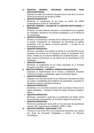 h) OBJETIVO GENERAL: RECURSOS EDUCATIVOS PARA EDUCACIÓN INICIAL: 
Optimizar la mejora de la atención educativa de los niños de 0 a 5 años a través de los servicios que brinda el CRAEI. 
 OBJETIVO ESPECIFICO: 
Monitorear el cumplimiento de las líneas de acción del CRAEI contempladas en la R.M. N° 340-2009-ED. 
i) OBJETIVO GENERAL: CALIDAD DE LA GESTIÓN INSTITUCIONAL Y PEDAGÓGICA: 
Promover, en cada institución educativa, la consolidación de una gestión por resultados, centrada en los procesos pedagógicos y en la calidad de los aprendizajes. 
 OBJETIVO ESPECIFICO: 
Orientar a los Directores y docentes de las instituciones educativas para la revisión, actualización y/o elaboración de documentos de gestión pertinentes, a fin de mejorar el servicio educativo y el logro de los aprendizajes previstos. 
 OBJETIVO ESPECIFICO: 
Informar y sensibilizar a los padres de familia en el conocimiento de los resultados del proceso de la Evaluación Censal de Estudiantes 2013 (ECE), remitida por la Unidad de Medida de la Calidad Educativa, y que estos asuman compromisos en las mejoras de los aprendizajes de los estudiantes. 
 OBJETIVO ESPEFICO: 
Monitorear el cumplimiento de las metas propuestas en el Proyecto Educativo Local (PEL) al 3% anual. 
j) OBJETIVO GENERAL: TURORÍA Y ORIENTACIÓN EDUACTIVA: 
Garantizar la implementación de la Tutoría y Orientación Educativa (TOE) en los niveles y modalidades, según normatividad vigente. 
 OBJETIVO ESPECIFICO: 
Capacitar a los docentes tutores de las instituciones educativas de todos los niveles y modalidades para fortalecer las capacidades y garantizar la calidad de la tutoría y orientación educativa. 
 OBJETIVO ESPECIFICO: 
Sensibilizar a la comunidad educativa sobre los efectos nocivos de los juegos patológicos – ludopatía a través de charlas, difusiones radiales y talleres. 
 OBJETIVO ESPECIFICO: 
Monitorear, acompañar y supervisar el cumplimiento del trabajo tutorial de los docentes, para garantizar la formación integral de los alumnos. 
 OBJETIVO ESPECIFICO: 
Promover la participación de las II.EE. en los concursos de experiencias exitosas TOE, organizado por el MINEDU, GRELL, UGEL. 
k) OBJETIVO GENERAL: EDUCACIÓN Y TIC: 
Promover el uso de las TIC en las instituciones educativas que cuentan con Aulas de Innovación Pedagógica y Centros de Recursos Tecnológicos. 
 