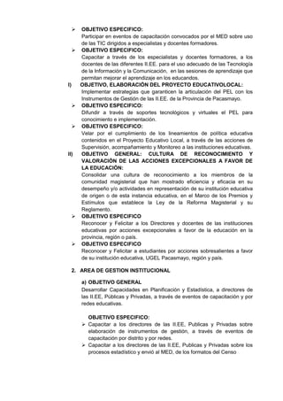  OBJETIVO ESPECIFICO: 
Participar en eventos de capacitación convocados por el MED sobre uso de las TIC dirigidos a especialistas y docentes formadores. 
 OBJETIVO ESPECIFICO: 
Capacitar a través de los especialistas y docentes formadores, a los docentes de las diferentes II.EE. para el uso adecuado de las Tecnología de la Información y la Comunicación, en las sesiones de aprendizaje que permitan mejorar el aprendizaje en los educandos. 
l) OBJETIVO, ELABORACIÓN DEL PROYECTO EDUCATIVOLOCAL: 
Implementar estrategias que garanticen la articulación del PEL con los Instrumentos de Gestión de las II.EE. de la Provincia de Pacasmayo. 
 OBJETIVO ESPECIFICO: 
Difundir a través de soportes tecnológicos y virtuales el PEL para conocimiento e implementación. 
 OBJETIVO ESPECIFICO: 
Velar por el cumplimiento de los lineamientos de política educativa contenidos en el Proyecto Educativo Local, a través de las acciones de Supervisión, acompañamiento y Monitoreo a las instituciones educativas. 
ll) OBJETIVO GENERAL: CULTURA DE RECONOCIMIENTO Y VALORACIÓN DE LAS ACCIONES EXCEPCIONALES A FAVOR DE LA EDUCACIÓN: 
Consolidar una cultura de reconocimiento a los miembros de la comunidad magisterial que han mostrado eficiencia y eficacia en su desempeño y/o actividades en representación de su institución educativa de origen o de esta instancia educativa, en el Marco de los Premios y Estímulos que establece la Ley de la Reforma Magisterial y su Reglamento. 
 OBJETIVO ESPECIFICO 
Reconocer y Felicitar a los Directores y docentes de las instituciones educativas por acciones excepcionales a favor de la educación en la provincia, región o país. 
 OBJETIVO ESPECIFICO 
Reconocer y Felicitar a estudiantes por acciones sobresalientes a favor de su institución educativa, UGEL Pacasmayo, región y país. 
2. AREA DE GESTION INSTITUCIONAL 
a) OBJETIVO GENERAL 
Desarrollar Capacidades en Planificación y Estadística, a directores de las II.EE, Públicas y Privadas, a través de eventos de capacitación y por redes educativas. 
OBJETIVO ESPECIFICO: 
 Capacitar a los directores de las II.EE, Publicas y Privadas sobre elaboración de instrumentos de gestión, a través de eventos de capacitación por distrito y por redes. 
 Capacitar a los directores de las II.EE, Publicas y Privadas sobre los procesos estadístico y envió al MED, de los formatos del Censo 
 