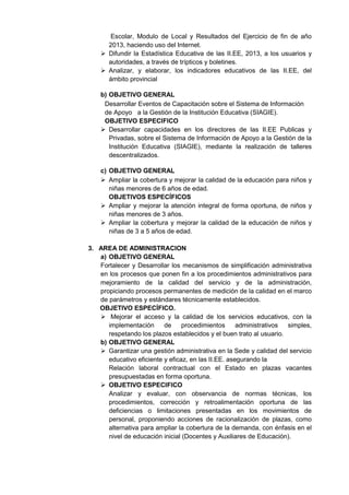 Escolar, Modulo de Local y Resultados del Ejercicio de fin de año 2013, haciendo uso del Internet. 
 Difundir la Estadística Educativa de las II.EE, 2013, a los usuarios y autoridades, a través de trípticos y boletines. 
 Analizar, y elaborar, los indicadores educativos de las II.EE, del ámbito provincial 
b) OBJETIVO GENERAL 
Desarrollar Eventos de Capacitación sobre el Sistema de Información de Apoyo a la Gestión de la Institución Educativa (SIAGIE). 
OBJETIVO ESPECIFICO 
 Desarrollar capacidades en los directores de las II.EE Publicas y Privadas, sobre el Sistema de Información de Apoyo a la Gestión de la Institución Educativa (SIAGIE), mediante la realización de talleres descentralizados. 
c) OBJETIVO GENERAL 
 Ampliar la cobertura y mejorar la calidad de la educación para niños y niñas menores de 6 años de edad. 
OBJETIVOS ESPECÍFICOS 
 Ampliar y mejorar la atención integral de forma oportuna, de niños y niñas menores de 3 años. 
 Ampliar la cobertura y mejorar la calidad de la educación de niños y niñas de 3 a 5 años de edad. 
3. AREA DE ADMINISTRACION 
a) OBJETIVO GENERAL 
Fortalecer y Desarrollar los mecanismos de simplificación administrativa en los procesos que ponen fin a los procedimientos administrativos para mejoramiento de la calidad del servicio y de la administración, propiciando procesos permanentes de medición de la calidad en el marco de parámetros y estándares técnicamente establecidos. 
OBJETIVO ESPECÍFICO. 
 Mejorar el acceso y la calidad de los servicios educativos, con la implementación de procedimientos administrativos simples, respetando los plazos establecidos y el buen trato al usuario. 
b) OBJETIVO GENERAL 
 Garantizar una gestión administrativa en la Sede y calidad del servicio educativo eficiente y eficaz, en las II.EE. asegurando la 
Relación laboral contractual con el Estado en plazas vacantes presupuestadas en forma oportuna. 
 OBJETIVO ESPECIFICO 
Analizar y evaluar, con observancia de normas técnicas, los procedimientos, corrección y retroalimentación oportuna de las deficiencias o limitaciones presentadas en los movimientos de personal, proponiendo acciones de racionalización de plazas, como alternativa para ampliar la cobertura de la demanda, con énfasis en el nivel de educación inicial (Docentes y Auxiliares de Educación). 
 