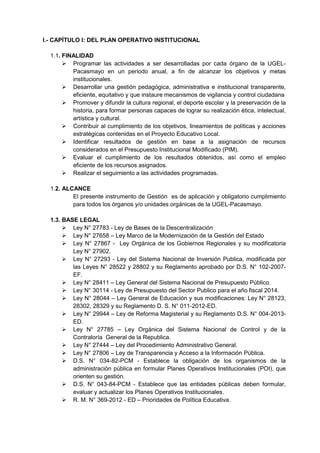 I.- CAPÍTULO I: DEL PLAN OPERATIVO INSTITUCIONAL 
1.1. FINALIDAD 
 Programar las actividades a ser desarrolladas por cada órgano de la UGEL- Pacasmayo en un periodo anual, a fin de alcanzar los objetivos y metas institucionales. 
 Desarrollar una gestión pedagógica, administrativa e institucional transparente, eficiente, equitativo y que instaure mecanismos de vigilancia y control ciudadana 
 Promover y difundir la cultura regional, el deporte escolar y la preservación de la historia, para formar personas capaces de lograr su realización ética, intelectual, artística y cultural. 
 Contribuir al cumplimiento de los objetivos, lineamientos de políticas y acciones estratégicas contenidas en el Proyecto Educativo Local. 
 Identificar resultados de gestión en base a la asignación de recursos considerados en el Presupuesto Institucional Modificado (PIM). 
 Evaluar el cumplimiento de los resultados obtenidos, así como el empleo eficiente de los recursos asignados. 
 Realizar el seguimiento a las actividades programadas. 
1.2. ALCANCE 
El presente instrumento de Gestión es de aplicación y obligatorio cumplimiento para todos los órganos y/o unidades orgánicas de la UGEL-Pacasmayo. 
1.3. BASE LEGAL 
 Ley N° 27783 - Ley de Bases de la Descentralización 
 Ley N° 27658 – Ley Marco de la Modernización de la Gestión del Estado 
 Ley N° 27867 - Ley Orgánica de los Gobiernos Regionales y su modificatoria Ley N° 27902. 
 Ley N° 27293 - Ley del Sistema Nacional de Inversión Publica, modificada por las Leyes N° 28522 y 28802 y su Reglamento aprobado por D.S. N° 102-2007- EF. 
 Ley N° 28411 – Ley General del Sistema Nacional de Presupuesto Público. 
 Ley N° 30114 - Ley de Presupuesto del Sector Publico para el año fiscal 2014. 
 Ley N° 28044 – Ley General de Educación y sus modificaciones: Ley N° 28123, 28302, 28329 y su Reglamento D. S. N° 011-2012-ED. 
 Ley N° 29944 – Ley de Reforma Magisterial y su Reglamento D.S. N° 004-2013- ED. 
 Ley N° 27785 – Ley Orgánica del Sistema Nacional de Control y de la Contraloría General de la Republica. 
 Ley N° 27444 – Ley del Procedimiento Administrativo General. 
 Ley N° 27806 – Ley de Transparencia y Acceso a la Información Pública. 
 D.S. N° 034-82-PCM - Establece la obligación de los organismos de la administración pública en formular Planes Operativos Institucionales (POI), que orienten su gestión. 
 D.S. N° 043-84-PCM - Establece que las entidades públicas deben formular, evaluar y actualizar los Planes Operativos Institucionales. 
 R. M. N° 369-2012 - ED – Prioridades de Política Educativa. 
 