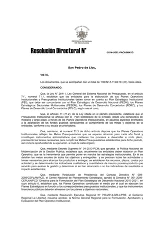 Resolución Directoral N° -2014-UGEL-PACASMAYO 
San Pedro de Lloc, 
VISTO, 
Los documentos, que se acompañan con un total de TREINTA Y SIETE (37), folios útiles. 
CONSIDERANDO: 
Que, la Ley N° 28411, Ley General del Sistema Nacional de Presupuesto, en el artículo 71°, numeral 71.1, establece que las entidades para la elaboración de sus Planes Operativos Institucionales y Presupuestos Institucionales deben tomar en cuenta su Plan Estratégico Institucional (PEI), que debe ser concordante con el Plan Estratégico de Desarrollo Nacional (PEDN), los Planes Estratégicos Sectoriales Multianuales (PESEM), los Planes de Desarrollo Concertados (PDRC), y los Planes de Desarrollo Local Concertados (PDLC), según sea el caso; 
Que, el artículo 71 (71.2), de la Ley citada en el párrafo precedente, establece que el Presupuesto Institucional se articula con el Plan Estratégico de la Entidad, desde una perspectiva de mediano y largo plazo, a través de los Planes Operativos Institucionales, en aquellos aspectos orientados a la asignación de los fondos públicos conducentes al cumplimiento de las metas y objetivos de la entidades, conforme a su escala de prioridades; 
Que, asimismo, el numeral 71.3 de dicho artículo dispone que los Planes Operativos Institucionales reflejan las Metas Presupuestarias que se esperan alcanzar para cada año fiscal y constituyen instrumentos administrativos que contienen los procesos a desarrollar a corto plazo, precisando las tareas necesarias para cumplir las Metas Presupuestarias establecidas para dicho periodo, así como la oportunidad de su ejecución, a nivel de cada órgano; 
Que, mediante Decreto Supremo N° 04-2013-PCM; que aprueba la Política Nacional de Modernización de la Gestión Publica, establece que, anualmente las entidades deben elaborar un Plan Operativo, que es la herramienta que permite poner en marcha las estrategias institucionales. En él se detallan las metas anuales de todos los objetivos y entregables y se precisan todas las actividades o tareas necesarias para alcanzar los productos a entregar, se establecen los recursos, plazos, costos por actividad y se determinarán los indicadores cualitativos y cuantitativos de insumo proceso-producto que servirán para evaluar la gestión y determinar si se han alcanzado o no los indicadores de resultados e impacto establecidos; 
Que, mediante Resolución de Presidencia del Consejo Directivo N° 009- 2009/CEPLAN/PCD, el Centro Nacional de Planeamiento Estratégico, aprobó la Directiva N° 001-2009- CEPLAN/PCD “Directiva para la Formulación del Plan Estratégico de Desarrollo Nacional 2010-2021”, en cuyo artículo 6, establece que, los Planes Operativos constituyen el medio por el cual se ejecutan los Planes Estratégicos en función a los correspondientes presupuestos institucionales, y que los instrumentos financieros públicos deberán alinearse con los planes y objetivos nacionales; 
Que, mediante Resolución Ejecutiva Regional N° 750-2014-GRLL/PRE, el Gobierno Regional La Libertad, resuelve aprobar, la Norma General Regional para la Formulación, Aprobación y Evaluación del Plan Operativo Institucional;  