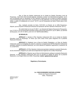 Que, el Área de Gestión Institucional de la Unidad de Gestión Educativa Local de Pacasmayo, tiene entre otras funciones elaborar, actualizar y evaluar los instrumentos de gestión; por lo que ha propuesto para su aprobación el Plan Operativo Institucional de la Unidad de Gestión Educativa Local de Pacasmayo para el año 2014, el mismo que ha sido elaborado a fin de priorizar las actividades metas, y sujeto a lo establecido en la Ley N° 30114, Ley de Presupuesto del Sector Publico para el año Fiscal 2014; 
Que, mediante proveído de fecha 10-07-2014, el Director de la UGEL-Pacasmayo, dispone, que se proyecte la Resolución Directoral de Aprobación del Plan Operativo Institucional 2014; y 
De conformidad con la Ley N° 28411, Ley General del Sistema Nacional de Presupuesto, Ley N° 30114, Ley de Presupuesto del Sector Publico para el Año Fiscal 2014, Ley N° 28044, Ley General de Educación, D. S. N° 011-2012, y la R. D. R. N° 005742-2003-DRELL; 
SE RESUELVE: 
ARTÍCULO 1.- Aprobar el Plan Operativo Institucional 2014, de la Unidad de Gestión Educativa Local de Pacasmayo, el mismo que como anexo forma parte integrante de la presente Resolución Directoral. 
ARTICULO 2.- Establecer que el Área de Gestión Pedagógica y el Área de Gestión Institucional, serán los encargados de conducir y asesorar, la programación del Plan Operativo Institucional aprobado mediante la presente Resolución; así como efectuar el respectivo seguimiento y evaluación de su cumplimiento. 
ARTÍCULO 3.- El Plan Operativo Institucional aprobado mediante la presente Resolución, es de conocimiento obligatorio por parte de las Dependencias Orgánicas de la UGEL-Pacasmayo. 
ARTÍCULO 4.- Disponer que el Área de Administración publique la presente Resolución Directoral el Plan Operativo Institucional 2014 que se apruebe en calidad de Anexo de la presente Resolución, en la Página Web de la UGEL–Pacasmayo: wwww. ugelpacasmayo.gob.pe 
Regístrese y Comuníquese, 
Lic. CARLOS BERARDO GUEVARA ACHONG 
Director de Programa Sectorial III 
UGEL - Pacasmayo 
CBGA/D-P.S.III-UGEL-P. 
BMLH/DSA.II-UGEL-P. 
SFVH/P.I. 
