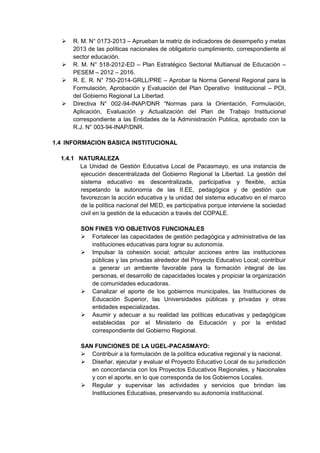  R. M. N° 0173-2013 – Aprueban la matriz de indicadores de desempeño y metas 2013 de las políticas nacionales de obligatorio cumplimiento, correspondiente al sector educación. 
 R. M. N° 518-2012-ED – Plan Estratégico Sectorial Multianual de Educación – PESEM – 2012 – 2016. 
 R. E. R. N° 750-2014-GRLL/PRE – Aprobar la Norma General Regional para la Formulación, Aprobación y Evaluación del Plan Operativo Institucional – POI, del Gobierno Regional La Libertad. 
 Directiva N° 002-94-INAP/DNR “Normas para la Orientación, Formulación, Aplicación, Evaluación y Actualización del Plan de Trabajo Institucional correspondiente a las Entidades de la Administración Publica, aprobado con la R.J. N° 003-94-INAP/DNR. 
1.4 INFORMACION BASICA INSTITUCIONAL 
1.4.1 NATURALEZA 
La Unidad de Gestión Educativa Local de Pacasmayo, es una instancia de ejecución descentralizada del Gobierno Regional la Libertad. La gestión del sistema educativo es descentralizada, participativa y flexible, actúa respetando la autonomía de las II.EE, pedagógica y de gestión que favorezcan la acción educativa y la unidad del sistema educativo en el marco de la política nacional del MED, es participativa porque interviene la sociedad civil en la gestión de la educación a través del COPALE. 
SON FINES Y/O OBJETIVOS FUNCIONALES 
 Fortalecer las capacidades de gestión pedagógica y administrativa de las instituciones educativas para lograr su autonomía. 
 Impulsar la cohesión social; articular acciones entre las instituciones públicas y las privadas alrededor del Proyecto Educativo Local; contribuir a generar un ambiente favorable para la formación integral de las personas, el desarrollo de capacidades locales y propiciar la organización de comunidades educadoras. 
 Canalizar el aporte de los gobiernos municipales, las Instituciones de Educación Superior, las Universidades públicas y privadas y otras entidades especializadas. 
 Asumir y adecuar a su realidad las políticas educativas y pedagógicas establecidas por el Ministerio de Educación y por la entidad correspondiente del Gobierno Regional. 
SAN FUNCIONES DE LA UGEL-PACASMAYO: 
 Contribuir a la formulación de la política educativa regional y la nacional. 
 Diseñar, ejecutar y evaluar el Proyecto Educativo Local de su jurisdicción en concordancia con los Proyectos Educativos Regionales, y Nacionales y con el aporte, en lo que corresponda de los Gobiernos Locales. 
 Regular y supervisar las actividades y servicios que brindan las Instituciones Educativas, preservando su autonomía institucional. 
 