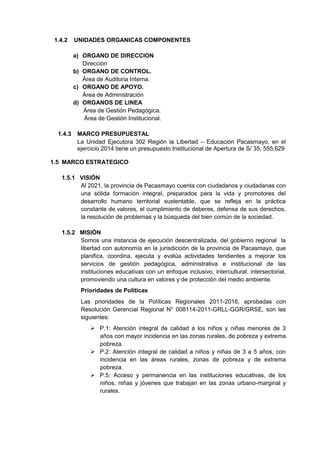 1.4.2 UNIDADES ORGANICAS COMPONENTES 
a) ORGANO DE DIRECCION 
Dirección 
b) ORGANO DE CONTROL. 
Área de Auditoria Interna. 
c) ORGANO DE APOYO. 
Área de Administración 
d) ORGANOS DE LINEA 
Área de Gestión Pedagógica. 
Área de Gestión Institucional. 
1.4.3 MARCO PRESUPUESTAL 
La Unidad Ejecutora 302 Región la Libertad – Educación Pacasmayo, en el ejercicio 2014 tiene un presupuesto Institucional de Apertura de S/ 35, 555,629 
1.5 MARCO ESTRATEGICO 
1.5.1 VISIÓN 
Al 2021, la provincia de Pacasmayo cuenta con ciudadanos y ciudadanas con una sólida formación integral, preparados para la vida y promotores del desarrollo humano territorial sustentable, que se refleja en la práctica constante de valores, el cumplimiento de deberes, defensa de sus derechos, la resolución de problemas y la búsqueda del bien común de la sociedad. 
1.5.2 MISIÓN 
Somos una instancia de ejecución descentralizada, del gobierno regional la libertad con autonomía en la jurisdicción de la provincia de Pacasmayo, que planifica, coordina, ejecuta y evalúa actividades tendientes a mejorar los servicios de gestión pedagógica, administrativa e institucional de las instituciones educativas con un enfoque inclusivo, intercultural, intersectorial, promoviendo una cultura en valores y de protección del medio ambiente. Prioridades de Políticas 
Las prioridades de la Políticas Regionales 2011-2016, aprobadas con Resolución Gerencial Regional N° 008114-2011-GRLL-GGR/GRSE, son las siguientes: 
 P.1: Atención integral de calidad a los niños y niñas menores de 3 años con mayor incidencia en las zonas rurales, de pobreza y extrema pobreza. 
 P.2: Atención integral de calidad a niños y niñas de 3 a 5 años, con incidencia en las áreas rurales, zonas de pobreza y de extrema pobreza. 
 P.5: Acceso y permanencia en las instituciones educativas, de los niños, niñas y jóvenes que trabajan en las zonas urbano-marginal y rurales. 
 