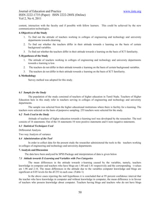 Journal of Education and Practice                                                                      www.iiste.org
ISSN 2222-1735 (Paper) ISSN 2222-288X (Online)
Vol 2, No 4, 2011

content, interaction with the faculty and if possible with fellow learners. This could be achieved by the new
communication technologies.
4. Objectives of the Study
    1.   To find out the attitude of teachers working in colleges of engineering and technology and university
         departments towards elearning.
    2.   To find out whether the teachers differ in their attitude towards e learning on the basis of certain
         background variables.
    3.   To find out whether the teachers differ in their attitude towards e learning on the basis of ICT familiarity.
5. Hypotheses of the Study
    1.   The attitude of teachers working in colleges of engineering and technology and university departments
         towards e learning is low.
    2.   The teachers do not differ in their attitude towards e learning on the basis of certain background variables.
    3.   The teachers do not differ in their attitude towards e learning on the basis of ICT familiarity.
6. Methodology
         Survey method was adopted for this study.



6.1 Sample for the Study
        The population of the study consisted of teachers of higher education in Tamil Nadu. Teachers of Higher
Education here in this study refer to teachers serving in colleges of engineering and technology and university
departments.
         The sample was selected from the higher educational institutions where there is facility for e-learning. The
teachers were selected on the basis of purposive sampling. 255 teachers were selected for the study.
6.2 Tools Used in the Study
         Attitude of teachers of higher education towards e-learning tool was developed by the researcher. The tool
consists of 16 statements. Out of the 16 statements 10 were positive statements and 6 were negative statements.
6.3 Statistical Techniques Used
Differential Analysis
Two way Analysis of variance
6.4 Administration of the Tool
         In order to collect data for the present study the researcher administered the tools to the teachers working
in colleges of engineering and technology and university departments.
7. Analysis and Discussion
     The data have been analyzed be SPSS Package and interpretation of data is given below
7.1 Attitude towards E-Learning and Variables with Two Categories
         The mean differences in the attitude towards e-learning caused by the variables, namely, teachers
knowledge in computer and teachers who have blogs are 1.80 and 1.41 respectively and the corresponding t-values
are 1.98 and 2.16. The mean differences in the attitude due to the variables computer knowledge and blogs are
significant at 0.05 levels for the df 253 in each case. (Table 1)
         In the above cases rejecting the null hypotheses it is concluded that at 95 percent confidence interval that
the teacher who have knowledge in computer and without knowledge in computer, the mean difference is in favour
of teachers who possess knowledge about computer. Teachers having blogs and teachers who do not have blogs


                                                          50
 