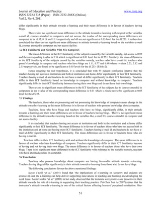 Journal of Education and Practice                                                                      www.iiste.org
ISSN 2222-1735 (Paper) ISSN 2222-288X (Online)
Vol 2, No 4, 2011

differ significantly in their attitude towards e-learning and their mean difference is in favour of teachers having
blogs.
         There exists no significant mean difference in the attitude towards e-learning with respect to the variables
e-mail id, courses attended in computers and net access, the t-value of the corresponding mean differences are
computed to be 0.53, 0.19 and 1.11 respectively and all are not significant at 0.05 level for the df 253. It is therefore
concluded that there are no significant mean difference in attitude towards e-learning based on the variables e-mail
id, courses attended in computer and net access facility.
7.2 ICT Familiarity and Variables With Two Categories
         The mean difference in the ICT familiarity of the subjects caused by the variable namely, net access is 0.89
and the corresponding t-value is 3.56 which is significant at 0.01 level for its df 253. Similarly, the mean differences
in the ICT familiarity of the subjects caused by the variables namely, teachers who have e-mail id, teachers who
posse’s knowledge in computer and teachers who have blogs are 1.11, 0.77 and 0.60 whose t-values 2.23, 2.12 and
2.35 respectively, are found to be significant at 0.05 levels for the df 253. (Table-2).
         Hence rejecting the null hypotheses, it is concluded that with 95 percent confidence interval that the
teachers having net access at institution and both at institution and home differ significantly in their ICT familiarity.
Teachers having e-mail id and teachers do not have e-mail id differ significantly in their ICT familiarity. Teachers
differ in their ICT familiarity based on knowledge in computer and without knowledge in computer. Teachers
significantly differ in their ICT familiarity between having their own blogs and do not have their own blogs.
          There exists no significant mean differences in the ICT familiarity of the subjects due to courses attended in
computers as the t-value of the corresponding mean difference is 0.01 which is found not to be significant at 0.05
level for the df 253.
7.3 Findings
          The teachers, those who are possessing and not possessing the knowledge of computer causes change in the
attitude towards e-learning as the mean difference is in favour of teachers who possess knowledge about computer.
         Teachers, those who have blogs and teachers who have no blogs, significantly differ, in their attitude
towards e-learning and their mean differences are in favour of teachers having blogs. There is no significant mean
difference in the attitude towards e-learning based on the variables like, e-mail ID, courses attended in computer and
net access facility.
          It is concluded that teachers having net access at institution and both in the institution and at home differ
significantly in their ICT familiarity. The mean difference is in favour of teachers those who have net access both in
the institution and at home are having more ICT familiarity. Teachers having e-mail id and teachers do not have e-
mail id differ significantly in their ICT familiarity. The mean differences are in favour of teachers those who are
having e-mail id.
    Teachers differ in their ICT familiarity with and without the knowledge of computer. The mean difference is in
favour of teachers who have knowledge of computer. Teachers significantly differ in their ICT familiarity because
of having and not having their own blogs. The mean difference is in favour of teachers those who have their own
blogs. There is no significant mean difference in the ICT familiarity with reference to the variable namely, teachers
who have attended courses on computer.
7.4 Conclusions
        Teachers who possess knowledge about computer are having favourable attitude towards e-learning.
Teachers having blogs differ significantly in their attitude towards e-learning from those who do not have blogs.
         The following conclusions favour the above mentioned findings:
          Kayte o`neill “et al.” (2004) found that ‘the implications of e-learning on lecturers and students are
extensive); and the e-learning can help deliver supporting innovations in teaching and learning and developing the
work force. Sarah Golden “et al.” (2006) in her study observed that the lecturers were positive and proactive in their
attitude towards the role of e-learning in supporting their teaching practice. Pei-Chen Sun A (2007) opines that the
instructor’s attitude towards e-learning is one of the critical factors affecting learners’ perceived satisfaction. Shu-


                                                           51
 