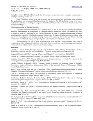 Journal of Education and Practice                                                                    www.iiste.org
ISSN 2222-1735 (Paper) ISSN 2222-288X (Online)
Vol 2, No 4, 2011

Sheng Liew “et al.” (2007) found in his study that the instructors have a very positive perception towards using e-
learning as a teaching assisted tool.
         The ICT familiarity is more in the case of teachers who have net access both at home and in the institution.
The teachers those who have e-mail id are having better ICT familiarity. The ICT familiarity is better in the case of
teachers those who have knowledge in computer. The ICT familiarity is better in the case of teachers those who
have their own blogs.
8. Recommendations for Further Research
          Teacher’s first-hand experience has a positive effect on his or her use of e-learning environments.
Therefore, teachers should be encouraged to try e-learning strategies in their own courses. For example, they could
be assisted in preparing e-content for their courses. There must be scope for knowing and making use of modern
technologies like interactive white boards, blogs, etc. Teachers need the support from the institution in order to make
use of new technologies in the teaching learning process. It is necessary that, in the near future, e-learning
environments are to be made popular among college and university teachers in the Indian context.
         Attitude plays a vital role in using technology as a strong tool for a positive change. There must be
programmes at higher educational institutions which could focus on developing a positive attitude among teachers
towards e-learning and information and communication technology
References
Deborah, L. Lowther., Tempa, Bassoppo-moyo., & Gary, R. Morrison. (1998), “Moving from Computer Literate to
Technology Competent: The next educational reform”, Computers in Human Behaviour, 14(1), 93-109.
Deepak,K., Srivastava. (2005), “e-learning: A New way of Education”, University News, 43(26), 12-15.
Edwards, A. L. (1960), Experimental Designs in Psychological Research, New York: Henry Holt and Co.
Gefen,D., Straub,D.W. (1997), “Gender differences in the perception and use of e-mail: An extension to the
technology acceptance model”, MIS Quarterly, 21(4), 389–400.
Hamdan Mubarak Al-Khashab. (2007), “Attitudes towards e-learning: An Empirical Study in Kuwait”,
Dissertation, Masters of Business Administration (MBA) of the Maastricht School of Management (MSM),
Maastricht, the Netherlands).
Kayte O’Neill., Gurmak Singh and John O’Donoghue. (2004), “Implementing eLearning Programmes for Higher
Education: A Review of the Literature”, Journal of Information Technology Education, 3, 313-323.
Liaw, S. S., & Huang, H. M. (2003), “An investigation of users attitudes toward search engines as an information
retrieval tool”, Computers in Human Behavior, 19(6), 751–765.
Mahdizadah, H., Harm, Biemans., & Martin Mulder. (2008), “Determining factors of the use of e-learning
environments by University teachers”, Computers & Education, 51(1), 142-154.
Murahari B., Kumar V.V. (2008), “New Technologies for Teaching and Learning in the Information Age”,
University News, 46(40), 1-8.
Norah jones., & John o’shea. (2004), “Challenging hierarchies: The impact of e-learning”, Higher Education, 48(3),
379–395.
Pei-Chen Sun., Ray J. Tsai., Glenn Finger., Yueh-Yang Chen & Dowming Yeh. (2007), “What drives a successful
e-Learning? An empirical investigation of the critical factors influencing learner satisfaction”, Computers &
Education, 50(4), 1183-1202.
Shu-Sheng Liaw., Hsiu-Mei Huang & Gwo-Dong Chen. (2007), “Surveying instructor and learner’s attitude towards
e-learning”, Computers & Education, 49(4), 1066–1080.
Szajna, B. (1996), “Empirical evaluation of the revised technology acceptance model”, Management & Science,
42(1), 85–92.
Taylor, S., & Todd, P. A. (1995), “Understanding information technology usage: A test of competing models”,
Information Systems Research, 6(2), 144–176.


                                                         52
 