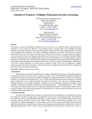 Journal of Education and Practice                                                                   www.iiste.org
ISSN 2222-1735 (Paper) ISSN 2222-288X (Online)
Vol 2, No 4, 2011

     Attitude of Teachers’ of Higher Education towards e-Learning
                                          Krishnakumar R (Corresponding author)
                                                 Department of Education,
                                                  Annmalai University,
                                                     Annamlai Nagar.
                                              Tamil Nadu, India, Pin- 608002
                                                 Mobile : +919943118004
                                               Email : orkayedn@gmail.com

                                                     Rajesh Kumar M
                                             Centre for Educational Research,
                                               Madurai Kamaraj University,
                                          Madurai, Tamil Nadu, India, Pin- 625021
                                                 Mobile: +919865312848
                                            Email: tmrajeshkumar@gmail.com

Abstract
E-learning is an extremely adaptable technology that can be used to cover different delivery modes-self-paced,
interactive or live learning can match the varied training needs. E-learning makes new knowledge and skills
available immediately and reduces the learning time required to master even the most complicated topics. E-learning
is the changing trend of education. The modern technologies particularly the Internet, made education no longer
limited to the four walls of the classroom. Measuring attitude and efforts to improve attitude towards technology is
very much essential to effect any change through technology. This study focuses on the attitude of teachers of higher
education towards e learning. The findings of this study reveal that the teachers have a favourable attitude towards e
learning as well teachers who are familiar about computer and information and communication technology differ in
their attitude towards elearning when compared to the teachers who are not familiar with technology. Attitude plays
a vital role in using technology as a strong tool for a positive change. There must be programmes at higher
educational institutions which could focus on developing a positive attitude among teachers towards e-learning and
information and communication technology
Key words: Attitude, e-learning, blog and ICT
1. Introduction
         Educators must go beyond computer literacy to achieve technological competence is successful integration
of technology into the classroom is to occur. Deborah L. Lowther., “et al.” (1998) emphasizes that the technological
competence also requires a transition from using the computer as an instructional delivery system to one of using the
computer as a learning tool. Shu-Sheng Liaw., “et al.” (2007) found that the trend of using e-learning as a learning
and/or teaching tool is now rapidly expanding into education. E-learning is the new wave in learning strategy.
Through innovative use of modern technology, e-learning not only revolutionizes education and makes it more
accessible, it also brings formidable challenges for instructors and learners. As per Mahdizadeh. H., “et al.” (2007)
E-learning environments increasingly serve as important infrastructural features of universities that enable teachers
to provide students with different representations of knowledge and to enhance interaction between teachers and
students, amongst student themselves.
2. Need For the Study
         Education in the digital world of today can actually make that meaningful shift by ensuring that if students
do not learn the way they are taught, they can be taught the way they learn. This pedagogical shift, when integrated
into educational software and appropriate technology, can make learning exciting and enjoyable while securing
successful learning outcomes in shorter time frames. While colleges and universities globally lend to use
asynchronous or delayed technologies with an instructor as the basis of e-learning and thereby include tools like
online discussion forums, electronic books, online exams and grading, online mentoring, web-linked etc. As the 11th
plan approach paper states: The 11th plan provides an opportunity to restructure policies to achieve a new vision of


                                                         48
 