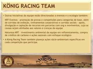 KÖNIG RACING TEAM
• Outras iniciativas da equipe estão direcionadas a eventos e a ecologia também:
 KRT Eventos – promoção de provas e competições para categorias de base, além
 de corridas de exibição, treinamentos corporativos e corridas sociais - apoio,
 divulgação e captação de recursos em parcerias com ong e movimentos, cujo as
 causas sejam alinhadas aos valores e crenças da equipe
 Natureza KRT – investimento ambiental da equipe em reflorestamento, compra
 de créditos de carbono e ações sazonais com enfoque ecológico
• A König Racing Team também planeja ações sócio-ambientais específicas em
  cada competição que participa.
 