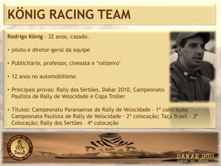 KÖNIG RACING TEAM
Rodrigo König – 32 anos, casado.

• piloto e diretor-geral da equipe

• Publicitário, professor, cineasta e ‘ralizeiro’

• 12 anos no automobilismo

• Principais provas: Rally dos Sertões, Dakar 2010, Campeonato
  Paulista de Rally de Velocidade e Copa Troller.

• Títulos: Campeonato Paranaense de Rally de Velocidade – 1ª colocação;
  Campeonato Paulista de Rally de Velocidade – 2ª colocação; Taça Brasil – 3ª
  Colocação; Rally dos Sertões – 4ª colocação
 