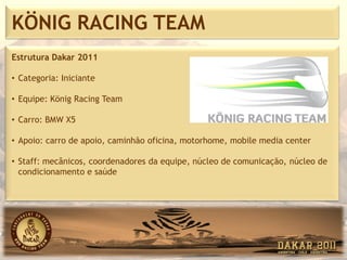 KÖNIG RACING TEAM
Estrutura Dakar 2011

• Categoria: Iniciante

• Equipe: König Racing Team

• Carro: BMW X5

• Apoio: carro de apoio, caminhão oficina, motorhome, mobile media center

• Staff: mecânicos, coordenadores da equipe, núcleo de comunicação, núcleo de
  condicionamento e saúde
 