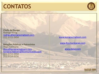 CONTATOS


Chefe da Equipe
Rodrigo König
rodrigo@konigracingteam.com
(11) 3711-2454                     www.konigracingteam.com

                                   www.8comunicacao.com
Relações Públicas e Patrocínios
Thaís Germano
thais@konigracingteam.com              www.dakar.com
konigracingteam@8comunicacao.com
(11) 3711-2454
(11) 9154-0256
 