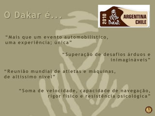 O Dakar é...

“Mais que um evento automobilístico,
uma experiência; única”

                    “Superação de desafios árduos e
                                    inimagináveis”

“Reunião mundial de atletas e máquinas,
de altíssimo nível”


     “Soma de velocidade, capacidade de navegação,
              rigor físico e resistência psicológica”
 