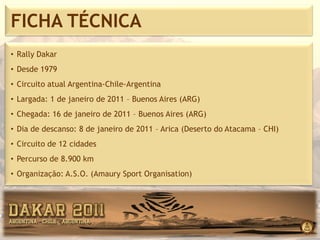 FICHA TÉCNICA
• Rally Dakar
• Desde 1979
• Circuito atual Argentina-Chile-Argentina
• Largada: 1 de janeiro de 2011 – Buenos Aires (ARG)
• Chegada: 16 de janeiro de 2011 – Buenos Aires (ARG)
• Dia de descanso: 8 de janeiro de 2011 – Arica (Deserto do Atacama – CHI)
• Circuito de 12 cidades
• Percurso de 8.900 km
• Organização: A.S.O. (Amaury Sport Organisation)
 