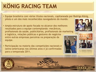 KÖNIG RACING TEAM
• Equipe brasileira com vários títulos nacionais, capitaneada por Rodrigo König,
  piloto e um dos mais reconhecidos navegadores do mundo.

• Ampla estrutura de apoio focada no alcance dos melhores
  resultados para a equipe contemplando: mecânicos,
  profissionais da saúde, publicitários, profissionais de marketing
  e logística, relações públicas e gestores de negócios
  entre outras empresas parceiras na preparação da
  equipe.

• Participação na maioria das competições nacionais e
  latino-americanas nos últimos anos e já confirmadas
  para a temporada 2011.
 
