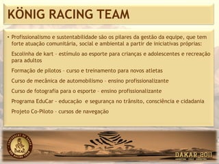 KÖNIG RACING TEAM
• Profissionalismo e sustentabilidade são os pilares da gestão da equipe, que tem
  forte atuação comunitária, social e ambiental a partir de iniciativas próprias:
 Escolinha de kart – estímulo ao esporte para crianças e adolescentes e recreação
 para adultos
 Formação de pilotos – curso e treinamento para novos atletas
 Curso de mecânica de automobilismo – ensino profissionalizante
 Curso de fotografia para o esporte – ensino profissionalizante
 Programa EduCar - educação e segurança no trânsito, consciência e cidadania
 Projeto Co-Piloto – cursos de navegação
 