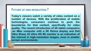 Future of high resolution ?
Today's viewers watch a variety of video content on a
number of devices. With the proliferation of mobile
technologies, consumers continue to push the
boundaries for that content, specifically for video
quality. The recent introduction of 4K tablet computers
,an iMac computer with a 5K Retina display and Dell
Ultra Sharp 32 Ultra HD 8K monitor is an indication of
the interest in high-resolution images, even in smaller
screen environments.
 