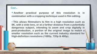 Cont…
+ Another practical purpose of this resolution is in
combination with a cropping technique used in film editing.
+ This allows filmmakers to film in a high resolution such as
8K, with a wide lens, or at a farther distance from a potentially
dangerous subject, intending to zoom and crop digitally in
post-production, a portion of the original image to match a
smaller resolution such as the current industry standard for
High-definition resolutions (1080p, 720p & 480p).
 