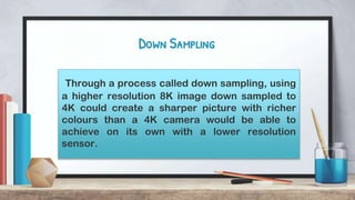 Down Sampling
Through a process called down sampling, using
a higher resolution 8K image down sampled to
4K could create a sharper picture with richer
colours than a 4K camera would be able to
achieve on its own with a lower resolution
sensor.
 