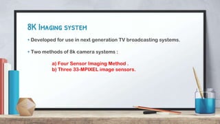 8K Imaging system
+ Developed for use in next generation TV broadcasting systems.
+ Two methods of 8k camera systems :
a) Four Sensor Imaging Method .
b) Three 33-MPIXEL image sensors.
 