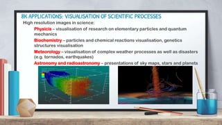 8K APPLICATIONS: VISUALISATION OF SCIENTIFIC PROCESSES
High resolution images in science:
Physicis – visualisation of research on elementary particles and quantum
mechanics
Biochemistry – particles and chemical reactions visualisation, genetics
structures visualisation
Meteorology – visualisation of complex weather processes as well as disasters
(e.g. tornados, earthquakes)
Astronomy and radioastronomy – presentations of sky maps, stars and planets
 