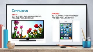 IPHONE-
TOTAL PIXEL=700,000 PIXELS
PPI=326 PIXEL PER INCH
Comparison
HDTV-
TOTAL PIXELS=2,000,000 PIXELS
PPI=102 PIXEL PER INCH
 