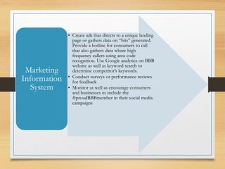 • Create ads that directs to a unique landing
page or gathers data on “hits” generated.
Provide a hotline for consumers to call
that also gathers data where high
frequency callers using area code
recognition. Use Google analytics on BBB
website as well as keyword search to
determine competitor’s keywords.
• Conduct surveys or performance reviews
for feedback
• Monitor as well as encourage consumers
and businesses to include the
#proudBBBmember in their social media
campaigns
Marketing
Information
System
 