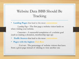 Website Data BBB Should Be
Tracking
• Landing Pages that lead to the most conversions
Landing Page – The first page a website visitor lands on
when visiting your website.
Conversion – A successful completion of a website goal
(such as making a donation, membership sign-up)
• Traffic Sources that lead to the most conversions
• Pages with the highest Exit Rate
Exit rate - The percentage of website visitors that leave
from a given page instead of clicking to view another one
 