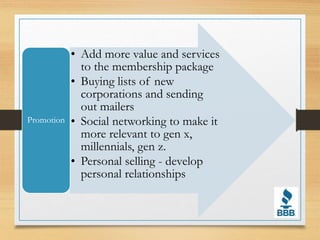 • Add more value and services
to the membership package
• Buying lists of new
corporations and sending
out mailers
• Social networking to make it
more relevant to gen x,
millennials, gen z.
• Personal selling - develop
personal relationships
Promotion
 