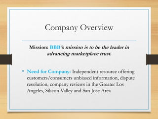 Company Overview
Mission: BBB’s mission is to be the leader in
advancing marketplace trust.
• Need for Company: Independent resource offering
customers/consumers unbiased information, dispute
resolution, company reviews in the Greater Los
Angeles, Silicon Valley and San Jose Area
 