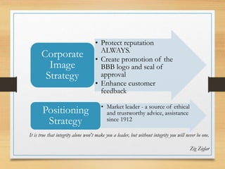 • Protect reputation
ALWAYS.
• Create promotion of the
BBB logo and seal of
approval
• Enhance customer
feedback
Corporate
Image
Strategy
• Market leader - a source of ethical
and trustworthy advice, assistance
since 1912
Positioning
Strategy
It is true that integrity alone won't make you a leader, but without integrity you will never be one.
Zig Ziglar
 