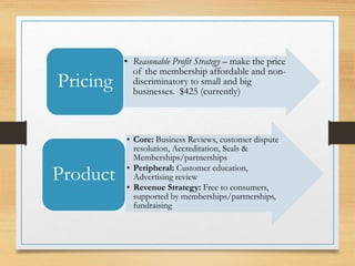• Reasonable Profit Strategy – make the price
of the membership affordable and non-
discriminatory to small and big
businesses. $425 (currently)
Pricing
• Core: Business Reviews, customer dispute
resolution, Accreditation, Seals &
Memberships/partnerships
• Peripheral: Customer education,
Advertising review
• Revenue Strategy: Free to consumers,
supported by memberships/partnerships,
fundraising
Product
 