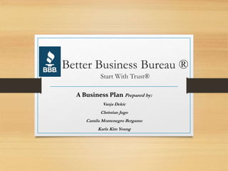 Better Business Bureau ®
Start With Trust®
A Business Plan Prepared by:
Vanja Dekic
Christian Jugo
Camila Montenegro Bergamo
Karla Kim Young
 