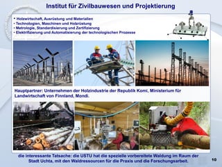 10
Institut für Zivilbauwesen und Projektierung
)
• Holzwirtschaft, Ausrüstung und Materialien
• Technologien, Maschinen und Holzrüstung
• Metrologie, Standardisierung und Zertifizierung
• Elektrifizierung und Automatisierung der technologischen Prozesse
die interessante Tatsache: die USTU hat die spezielle vorbereitete Waldung im Raum der
Stadt Uchta, mit den Waldressourcen für die Praxis und die Forschungsarbeit.
Hauptpartner: Unternehmen der Holzindustrie der Republik Komi, Ministerium für
Landwirtschaft von Finnland, Mondi.
 