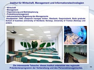 11
Institut für Wirtschaft, Management und Informationstechnologien
• Wirtschaft
• Management
• Organisierung und Betriebsplanung
• Produktionsmanagement
• dokumentarische Begleitung des Managements
Hauptpartner: ОАО «Gazprom transgaz Uchta», Sberbank, Gazprombank, Bodo graduate
School of business (University of Nordland, Norway), University of Tromso (Norway) und
andere.
Die interessante Tatsache: dieses Institut unterstützt das regionale
Präsidentenprogramm der Vorbereitung und des Personalmanagementes.
 