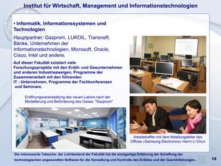 12
• Informatik, Informationssystemen und
Technologien
Hauptpartner: Gazprom, LUKOIL, Transneft,
Bänke, Unternehmen der
Informationstechnologien, Microsoft, Oracle,
Cisco, Intel und andere.
Auf dieser Fakultät existiert viele
Forschungsprojekte mit den Erdöl- und Gasunternehmen
und anderen Industriezweigen, Programme der
Zusammenarbeit mit den führenden
IT - Unternehmen, Programme der Fachkonferenzen
und Seminare.
Institut für Wirtschaft, Management und Informationstechnologien
Eröffnungsveranstaltung des neuen Labors nach der
Modellierung und Beförderung des Gases, "Gazprom"
Arbeitstreffen mit dem Abteilungsleiter des
Offices «Samsung Electronics» Herrn Li Chun
Die interessante Tatsache: der Lehrbestand der Fakultät hat die einzigartige Erfahrung der Schaffung der
technologischen angewandten Software für die Verwaltung und Kontrolle des Erdöles und der Gasrohrleitungen.
 