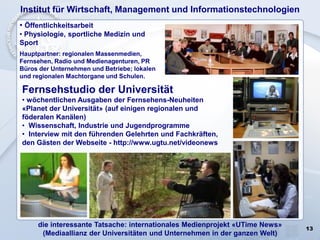 13
Institut für Wirtschaft, Management und Informationstechnologien
• Öffentlichkeitsarbeit
• Physiologie, sportliche Medizin und
Sport
Hauptpartner: regionalen Massenmedien,
Fernsehen, Radio und Medienagenturen, PR
Büros der Unternehmen und Betriebe; lokalen
und regionalen Machtorgane und Schulen.
Fernsehstudio der Universität
• wöchentlichen Ausgaben der Fernsehens-Neuheiten
«Planet der Universität» (auf einigen regionalen und
föderalen Kanälen)
• Wissenschaft, Industrie und Jugendprogramme
• Interview mit den führenden Gelehrten und Fachkräften,
den Gästen der Webseite - http://www.ugtu.net/videonews
die interessante Tatsache: internationales Medienprojekt «UTime News»
(Mediaallianz der Universitäten und Unternehmen in der ganzen Welt)
 