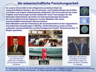 14
die wissenschaftliche Forschungsarbeit
An unserer Universität ist die erfolgreiche produktive Arbeit der
wissenschaftlichen Schulen, des Forschungs- und Projektinstitutes des Erdöles
und Gases und anderer Organisationen dargestellt. Die Universität hat die realen
Projekte und Forschungen auf dem Gebiet der neuen Technologien für alle
führenden Unternehmen der Erdöl und Gasindustriezweige Russlands.
Die Universität ist mit den Diplomen und den Medaillen des hohen
wissenschaftlich-technischen Niveaus belohnt.
Diese Medaillen sind der Entwicklung der Zusammenarbeit auf den angesehenen
internationalen Ausstellungen in Moskau, Sankt Petersburg, sowie auf dem
weltweiten wissenschaftlichen und technologischen Projekt "Brüssel-heureka" in
Belgien gewidmet.
Leiter des Unternehmens
«Autodesk» in Russland
und in GUS А.Tasev und
Rektor der USTU, Professor
N. Zchadaja
R. Kusnezow, Vertreter
des Unternehmens
«Microsoft» in Russland,
auf der wissenschaftlichen
Konferenz
die interessante Tatsache: die Universität bereitet zur Zeit die realen Projekte für die Erdöl- und Gasunternehmen
vor (einschließlich die Bescheinigungen, die Regierungsexpertisen und andere Fragen).
 