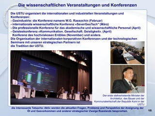 15
die interessante Tatsache: Aktiv werden die aktuellen Fragen, Probleme und Perspektive der Aneignung der
Öl und Gasvorkommen und anderer strategischer Zweige Russlands besprochen.
Die wissenschaftlichen Veranstaltungen und Konferenzen
Die USTU organisiert die internationalen und industriellen Veranstaltungen und
Konferenzen:
- Gasindustrie: die Konferenz namens W.G. Rassochin (Februar)
- internationale wissenschaftliche Konferenz «SeverGeoTech" (März)
- Die professionelle Konferenz für das akademische und wissenschaftliche Personal (April)
- Geisteskonferenz «Kommunikation. Gesellschaft. Geistigkeit». (April)
Konferenz des hochviskosen Erdöles (November) und andere.
Die Organisation der internationalen korporativen Konferenzen und der technologischen
Seminare mit unseren strategischen Partnern ist
die Tradition der USTU.
Der erste stellvertretende Minister der
Architektur, des Baues und der
Kommunalwirtschaft der Republik Komi in der
USTU
 
