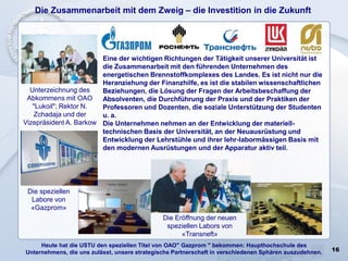 16
Die Zusammenarbeit mit dem Zweig – die Investition in die Zukunft
Die speziellen
Labore von
«Gazprom»
Unterzeichnung des
Abkommens mit OAO
"Lukoil"; Rektor N.
Zchadaja und der
Vizepräsident A. Barkow
Die Eröffnung der neuen
speziellen Labors von
«Transneft»
Heute hat die USTU den speziellen Titel von ОАО" Gazprom " bekommen: Haupthochschule des
Unternehmens, die uns zulässt, unsere strategische Partnerschaft in verschiedenen Sphären auszudehnen.
Eine der wichtigen Richtungen der Tätigkeit unserer Universität ist
die Zusammenarbeit mit den führenden Unternehmen des
energetischen Brennstoffkomplexes des Landes. Es ist nicht nur die
Heranziehung der Finanzhilfe, es ist die stabilen wissenschaftlichen
Beziehungen, die Lösung der Fragen der Arbeitsbeschaffung der
Absolventen, die Durchführung der Praxis und der Praktiken der
Professoren und Dozenten, die soziale Unterstützung der Studenten
u. a.
Die Unternehmen nehmen an der Entwicklung der materiell-
technischen Basis der Universität, an der Neuausrüstung und
Entwicklung der Lehrstühle und ihrer lehr-labormässigen Basis mit
den modernen Ausrüstungen und der Apparatur aktiv teil.
 