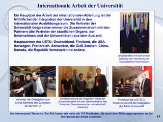 17
Internationale Arbeit der Universität
Ein Hauptziel der Arbeit der internationalen Abteilung ist die
Mithilfe bei der Integration der Universität in den
internationalen Ausbildungsraum. Die Vertreter der
Universität besprechen immer die Zusammenarbeit mit den
Partnern (die Vertreter der staatlichen Organe, der
Unternehmen und der Universitäten) aus dem Ausland.
Hauptpartner der USTU: Deutschland, Finnland, die USA,
Norwegen, Frankreich, Schweden, die GUS-Staaten, China,
Kanada, die Republik Venezuela und andere.
die interessante Tatsache: Zur Zeit haben wir mehr als 110 Studenten, die nach dem Bildungsprogramm an der
Universität der Arktis studieren.
Arbeitstreffen mit dem ersten
Sekretär der Vertretung der
Europäischen Kommission
Die Besprechung der möglichen Wege der
Zusammenarbeit mit dem Generaldirektor des
finnischen Departements der Holzwirtschaft
(Helsinki)
Vertreter der Delegation aus
China während der Exkursion
an der USTU
Prorektor der USTU G.
Korschunow mit der Delegation
der Arktis Universität
 