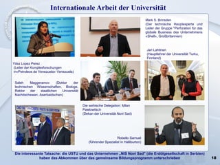 18
Internationale Arbeit der Universität
Die interessante Tatsache: die USTU und das Unternehmen „NIS Novi Sad" (die Erdölgesellschaft in Serbien)
haben das Abkommen über das gemeinsame Bildungsprogramm unterschrieben
Yilsa Lopez Perez
(Leiter der Komplexforschungen
in«Petroleos de Venezuela» Venezuela)
Saleh Maggeramov (Doktor der
technischen Wissenschaften, Biologe,
Rektor der staatlichen Universität
Nachitschewan, Aserbaidschan)
Die serbische Delegation: Milan
Pawlowitsch
(Dekan der Universität Novi Sad)
Mark S. Brinsden
(Der technische Hauptexperte und
Leiter der Gruppe "Perforation für das
globale Business des Unternehmens
«Shell», Großbritannien)
Robello Samuel
(führender Spezialist in Halliburton)
Jari Lahtinen
(Hauptlehrer der Universität Turku,
Finnland)
 
