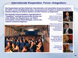 19
Ponomarenko, Der
stellvertretende
Minister der Bildung
der Republik Komi
Vertreter des
Unternehmens
«Intel»
Die regionale wissenschaftliche Jugendkonferenz
"Integration" vereinigt die talentvollen Schüler aus
vielen Städten der Republik Komi, der Oblast
Archangelsk und der Oblast Wologda, und aus den
anderen russischen Regionen.
Internationale Kooperation. Forum «Integration»
Das Hauptereignis auf dem Gebiet der internationalen und industriellen Zusammenarbeit an
der USTU, wo wir die Möglichkeit haben, die gemeinsamen Projekte im staatlichen Sektor, in
Industrie, Bildung und anderen Sphären mit allen Partnern zu besprechen.
F.Seitz, Konsul, Leiter der
Abteilung für Presse und
Kultur des Departements
des deutschen
Generalkonsulats in
Sankt Petersburg
D.Paradise,
Direktor für die Aeronautik,
Telekommunikation und die
kosmischen Projekte, Mitglied
der Botschaft der USA in
Moskau
 