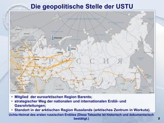 2
Die geopolitische Stelle der USTU
Uchta-Heimat des ersten russischen Erdöles (Diese Tatsache ist historisch und dokumentarisch
bestätigt.)
• Mitglied der euroarktischen Region Barents;
• strategischer Weg der nationalen und internationalen Erdöl- und
Gasrohrleitungen;
• Standort in der arktischen Region Russlands (arktisches Zentrum in Workuta).
 
