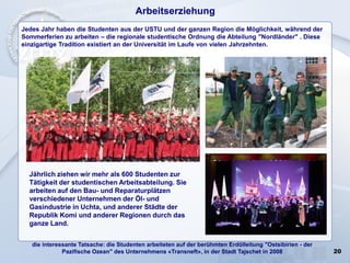 20
Arbeitserziehung
Jedes Jahr haben die Studenten aus der USTU und der ganzen Region die Möglichkeit, während der
Sommerferien zu arbeiten – die regionale studentische Ordnung die Abteilung "Nordländer" . Diese
einzigartige Tradition existiert an der Universität im Laufe von vielen Jahrzehnten.
Jährlich ziehen wir mehr als 600 Studenten zur
Tätigkeit der studentischen Arbeitsabteilung. Sie
arbeiten auf den Bau- und Reparaturplätzen
verschiedener Unternehmen der Öl- und
Gasindustrie in Uchta, und anderer Städte der
Republik Komi und anderer Regionen durch das
ganze Land.
die interessante Tatsache: die Studenten arbeiteten auf der berühmten Erdölleitung "Ostsibirien - der
Pazifische Ozean" des Unternehmens «Transneft», in der Stadt Tajschet in 2008
 