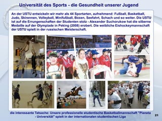 21
Universität des Sports - die Gesundheit unserer Jugend
An der USTU entwickeln wir mehr als 44 Sportarten, aufnehmend: Fußball, Basketball,
Judo, Skirennen, Volleyball, Minifußball, Boxen, Seefahrt, Schach und so weiter. Die USTU
ist auf die Errungenschaften der Studenten stolz - Alexander Suchorukow hat die silberne
Medaille auf der Olympiade in Peking (2008) erobert. Die weibliche Eishockeymannschaft
der USTU spielt in der russischen Meisterschaft.
die interessante Tatsache: Unsere professionelle studentische Basketballmannschaft "Planeta
- Universität" spielt in der internationalen studentischen Liga
 