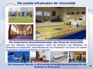 22
Die soziale Infrastruktur der Universität
Der studentische Gesundheitskomplex «der Planet der Universität»
Laut dem föderalen Vorhabenprogramm haben die Studenten und Mitarbeiter der
Universität die Möglichkeit, Gesundheitskurse und Prozeduren auf Grund von diesem
studentischen Gesundheitskomplex zu benutzen.
die interessante Tatsache: in 2016 wird die Universität das Schwimmbad für die
Studenten zu Ende bauen
 